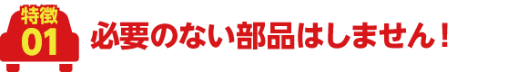 必要のない部品はしません!